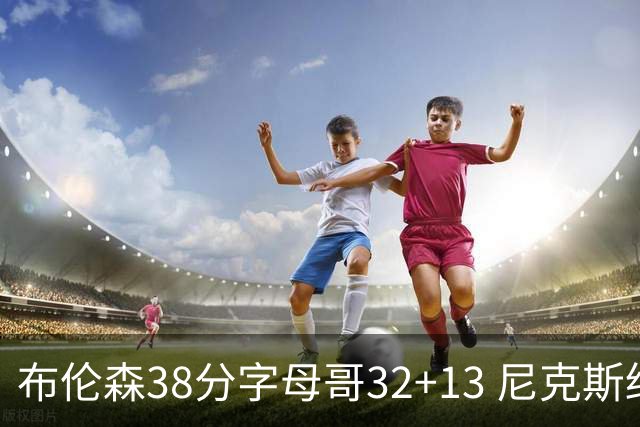 布伦森38分字母哥32+13 尼克斯终结雄鹿7连胜